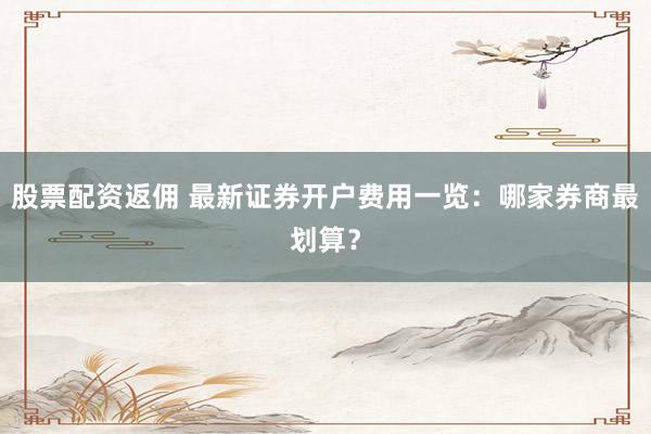 股票配资返佣 最新证券开户费用一览：哪家券商最划算？