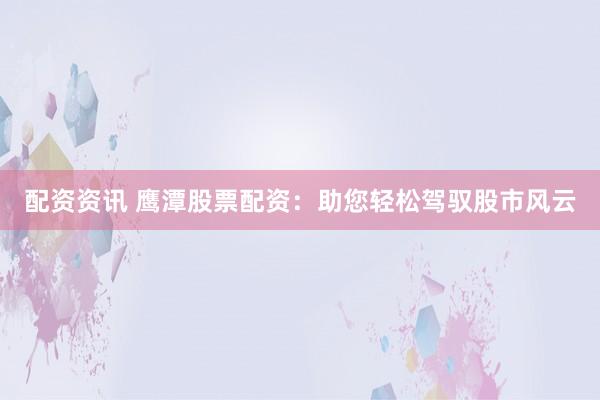 配资资讯 鹰潭股票配资：助您轻松驾驭股市风云