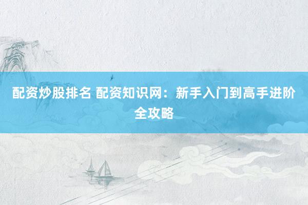 配资炒股排名 配资知识网：新手入门到高手进阶全攻略