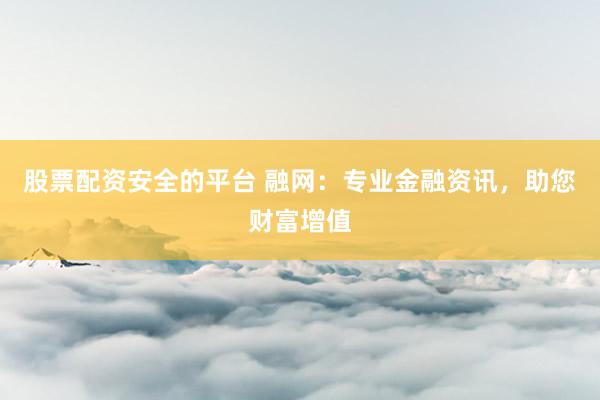 股票配资安全的平台 融网：专业金融资讯，助您财富增值