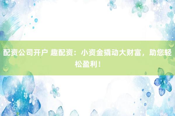 配资公司开户 趣配资：小资金撬动大财富，助您轻松盈利！