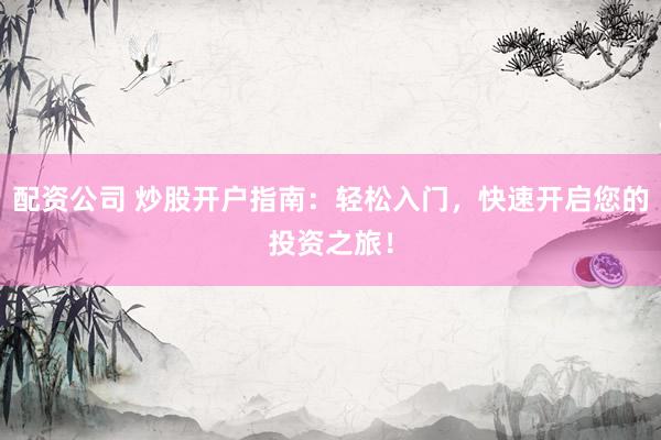 配资公司 炒股开户指南：轻松入门，快速开启您的投资之旅！