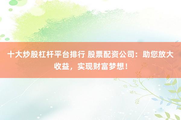 十大炒股杠杆平台排行 股票配资公司：助您放大收益，实现财富梦想！