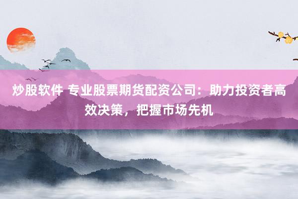 炒股软件 专业股票期货配资公司：助力投资者高效决策，把握市场先机