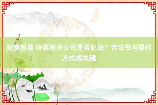 配资股票 股票配资公司是否犯法？合法性与操作方式成关键
