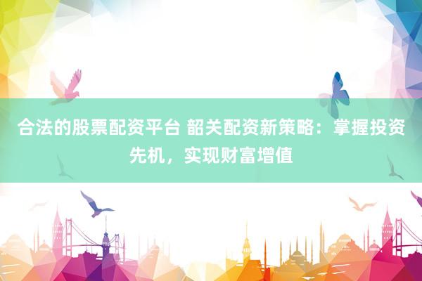 合法的股票配资平台 韶关配资新策略：掌握投资先机，实现财富增值