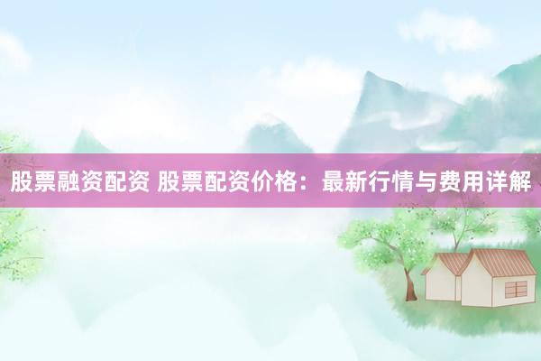 股票融资配资 股票配资价格：最新行情与费用详解