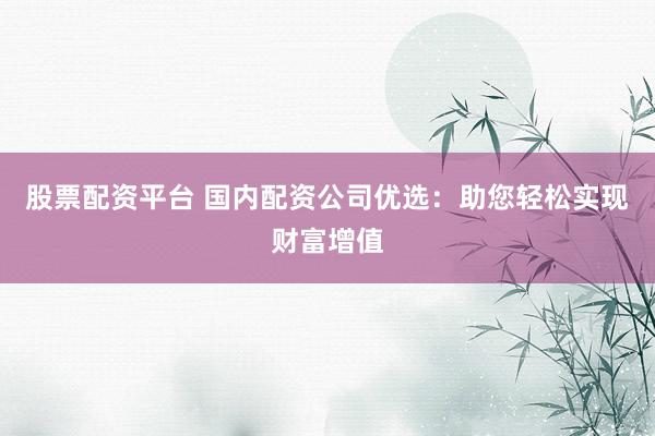 股票配资平台 国内配资公司优选：助您轻松实现财富增值