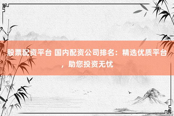 股票配资平台 国内配资公司排名：精选优质平台，助您投资无忧