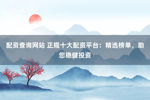 配资查询网站 正规十大配资平台：精选榜单，助您稳健投资