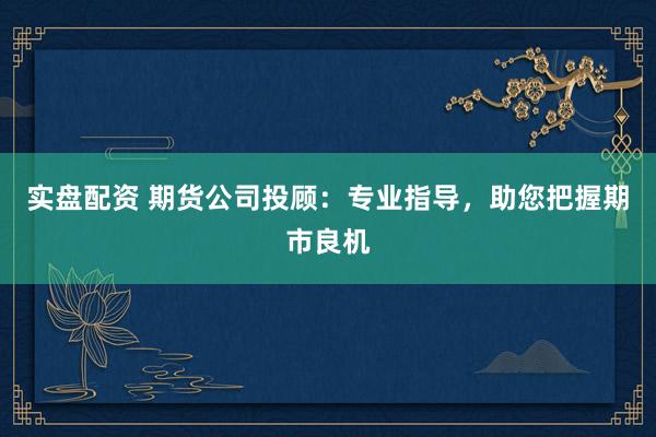 实盘配资 期货公司投顾：专业指导，助您把握期市良机