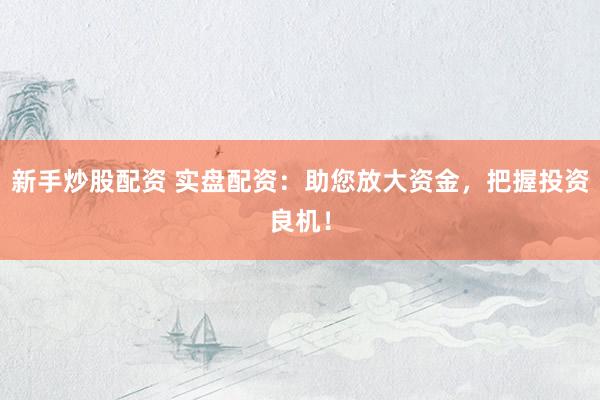 新手炒股配资 实盘配资：助您放大资金，把握投资良机！