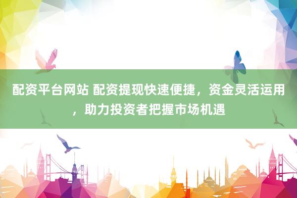 配资平台网站 配资提现快速便捷，资金灵活运用，助力投资者把握市场机遇