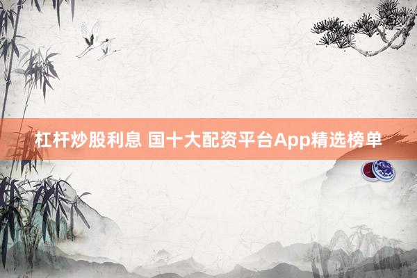 杠杆炒股利息 国十大配资平台App精选榜单