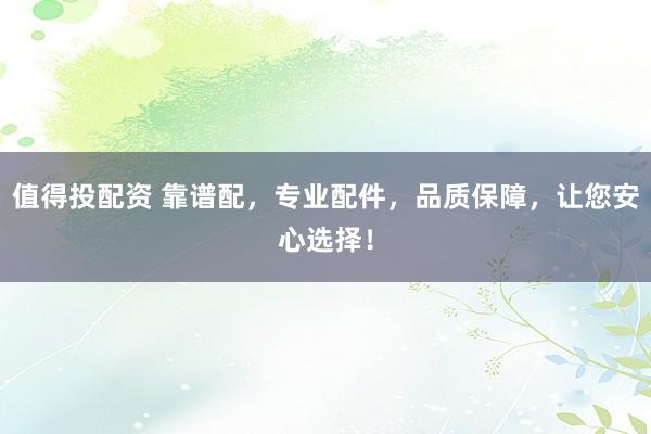 值得投配资 靠谱配,专业配件,品质保障,让您安心选择!