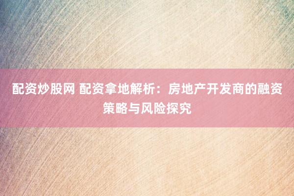 配资炒股网 配资拿地解析:房地产开发商的融资策略与风险探究
