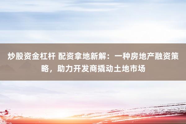 炒股资金杠杆 配资拿地新解:一种房地产融资策略,助力开发商撬动土地市场