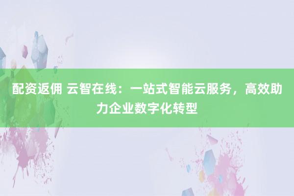 配资返佣 云智在线：一站式智能云服务，高效助力企业数字化转型