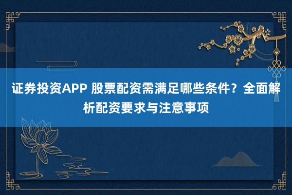 证券投资APP 股票配资需满足哪些条件?全面解析配资要求与注意事项