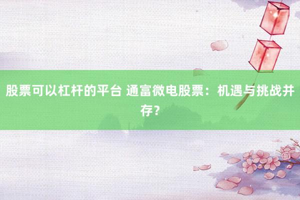 股票可以杠杆的平台 通富微电股票:机遇与挑战并存?