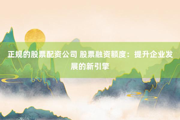 正规的股票配资公司 股票融资额度:提升企业发展的新引擎