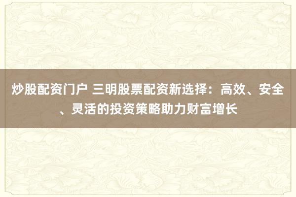 炒股配资门户 三明股票配资新选择:高效、安全、灵活的投资策略助力财富增长