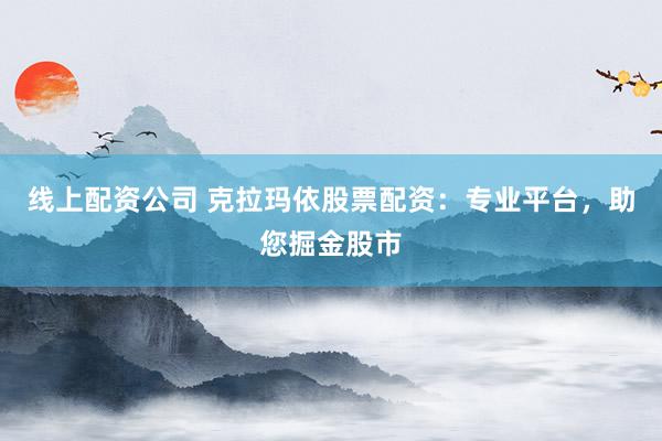 线上配资公司 克拉玛依股票配资:专业平台,助您掘金股市