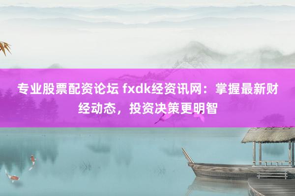 专业股票配资论坛 fxdk经资讯网:掌握最新财经动态,投资决策更明智