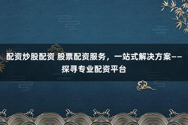 配资炒股配资 股票配资服务,一站式解决方案——探寻专业配资平台