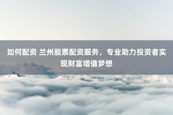 如何配资 兰州股票配资服务,专业助力投资者实现财富增值梦想