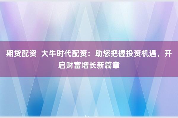 期货配资 大牛时代配资:助您把握投资机遇,开启财富增长新篇章