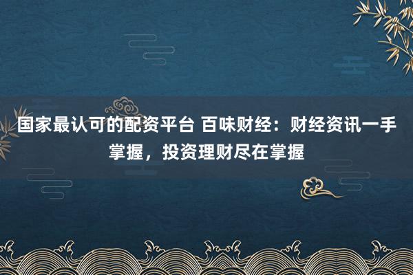 国家最认可的配资平台 百味财经：财经资讯一手掌握，投资理财尽在掌握