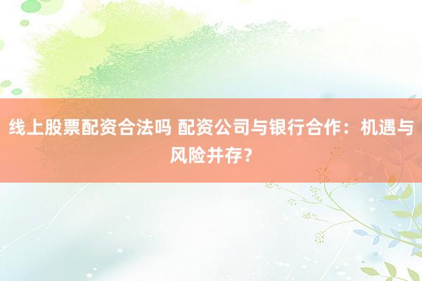 线上股票配资合法吗 配资公司与银行合作：机遇与风险并存？
