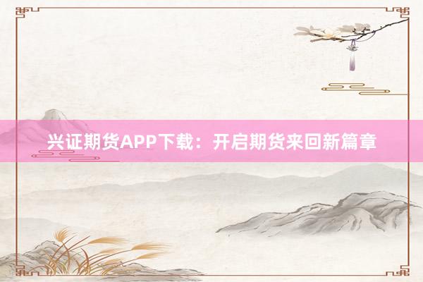 兴证期货APP下载：开启期货来回新篇章