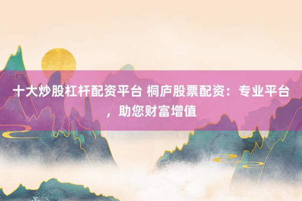十大炒股杠杆配资平台 桐庐股票配资：专业平台，助您财富增值