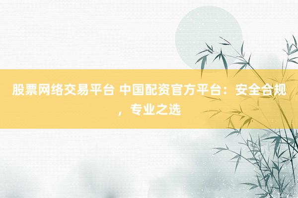 股票网络交易平台 中国配资官方平台：安全合规，专业之选