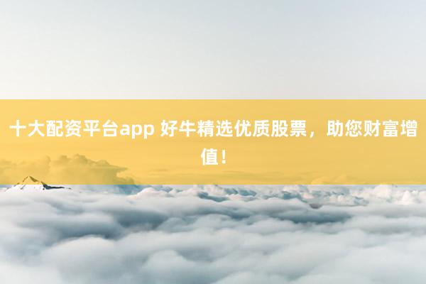十大配资平台app 好牛精选优质股票，助您财富增值！