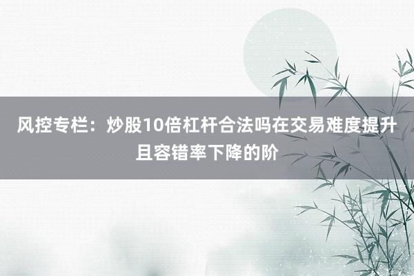 风控专栏：炒股10倍杠杆合法吗在交易难度提升且容错率下降的阶
