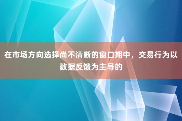 在市场方向选择尚不清晰的窗口期中,交易行为以数据反馈为主导的