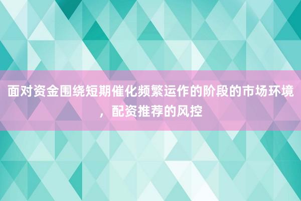 面对资金围绕短期催化频繁运作的阶段的市场环境,配资推荐的风控