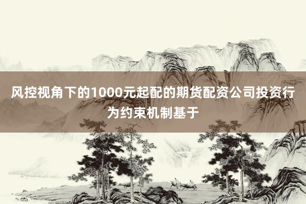 风控视角下的1000元起配的期货配资公司投资行为约束机制基于