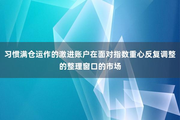 习惯满仓运作的激进账户在面对指数重心反复调整的整理窗口的市场