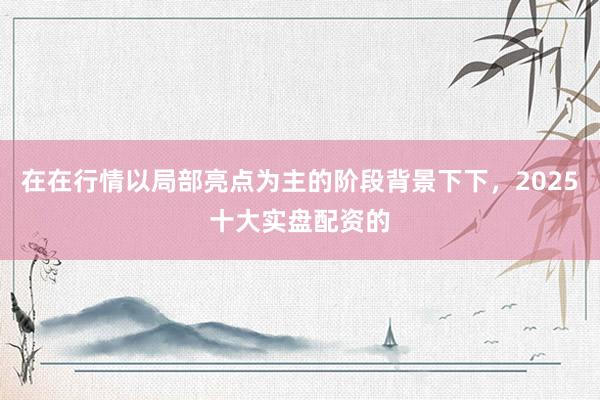 在在行情以局部亮点为主的阶段背景下下，2025十大实盘配资的