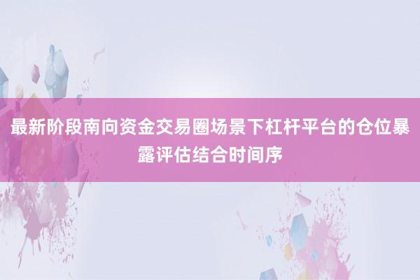 最新阶段南向资金交易圈场景下杠杆平台的仓位暴露评估结合时间序
