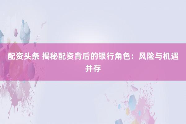 配资头条 揭秘配资背后的银行角色：风险与机遇并存