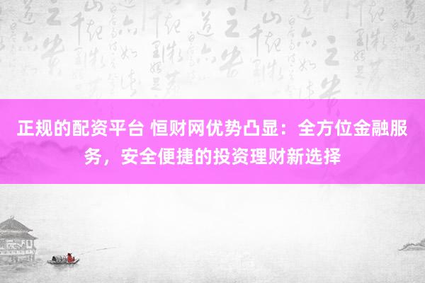正规的配资平台 恒财网优势凸显：全方位金融服务，安全便捷的投资理财新选择