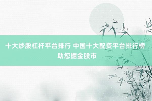 十大炒股杠杆平台排行 中国十大配资平台排行榜  助您掘金股市