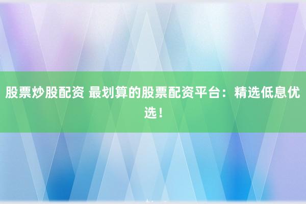 股票炒股配资 最划算的股票配资平台：精选低息优选！