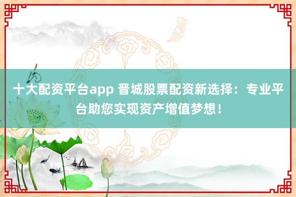 十大配资平台app 晋城股票配资新选择:专业平台助您实现资产增值梦想!