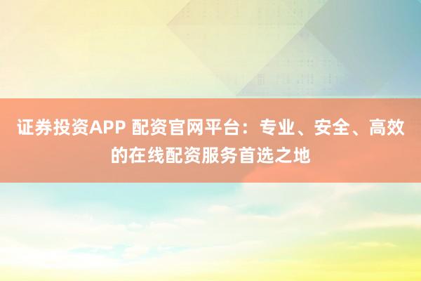 证券投资APP 配资官网平台：专业、安全、高效的在线配资服务首选之地